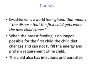 Causes
• Kwashiorkor is a world from ghana that means
“ the disease that the first child gets when
the new child comes”
• When the breast feeding is no longer
possible for the first child the child diet
changes and can not fulfill the energy and
protein requirement of he child,
• The child also has infections and parasites,
 