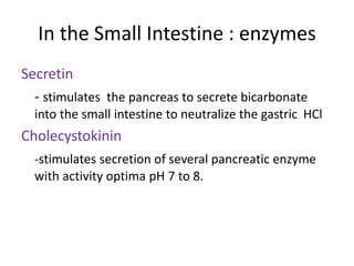 In the Small Intestine : enzymes
Secretin
- stimulates the pancreas to secrete bicarbonate
into the small intestine to neutralize the gastric HCl
Cholecystokinin
-stimulates secretion of several pancreatic enzyme
with activity optima pH 7 to 8.
 