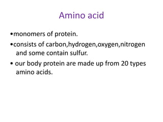 Amino acid
•monomers of protein.
•consists of carbon,hydrogen,oxygen,nitrogen
and some contain sulfur.
• our body protein are made up from 20 types
amino acids.
 