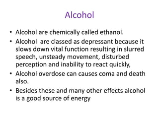 Alcohol
• Alcohol are chemically called ethanol.
• Alcohol are classed as depressant because it
slows down vital function resulting in slurred
speech, unsteady movement, disturbed
perception and inability to react quickly,
• Alcohol overdose can causes coma and death
also.
• Besides these and many other effects alcohol
is a good source of energy
 