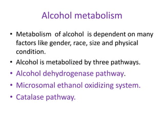 Alcohol metabolism
• Metabolism of alcohol is dependent on many
factors like gender, race, size and physical
condition.
• Alcohol is metabolized by three pathways.
• Alcohol dehydrogenase pathway.
• Microsomal ethanol oxidizing system.
• Catalase pathway.
 