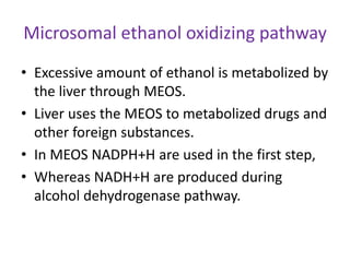 Microsomal ethanol oxidizing pathway
• Excessive amount of ethanol is metabolized by
the liver through MEOS.
• Liver uses the MEOS to metabolized drugs and
other foreign substances.
• In MEOS NADPH+H are used in the first step,
• Whereas NADH+H are produced during
alcohol dehydrogenase pathway.
 