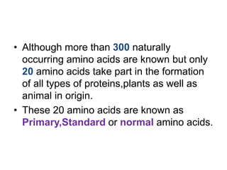 • Although more than 300 naturally
occurring amino acids are known but only
20 amino acids take part in the formation
of all types of proteins,plants as well as
animal in origin.
• These 20 amino acids are known as
Primary,Standard or normal amino acids.
 