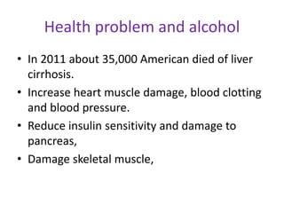 Health problem and alcohol
• In 2011 about 35,000 American died of liver
cirrhosis.
• Increase heart muscle damage, blood clotting
and blood pressure.
• Reduce insulin sensitivity and damage to
pancreas,
• Damage skeletal muscle,
 