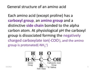 General structure of an amino acid
Each amino acid (except proline) has a
carboxyl group, an amino group and a
distinctive side chain bonded to the alpha
carbon atom. At physiological pH the carboxyl
group is dissociated forming the negatively
charged carboxylate ion(-COO-
), and the amino
group is protonated(-NH3
+)
7/5/2012 5Biochemistry For Medics
 