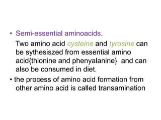 • Semi-essential aminoacids.
Two amino acid cysteine and tyrosine can
be sythesiszed from essential amino
acid{thionine and phenyalanine} and can
also be consumed in diet.
• the process of amino acid formation from
other amino acid is called transamination
 