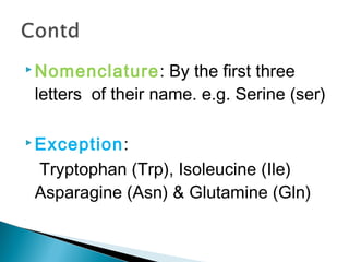 Nomenclature: By the first three 
letters of their name. e.g. Serine (ser) 
Exception: 
Tryptophan (Trp), Isoleucine (Ile) 
Asparagine (Asn) & Glutamine (Gln) 
 