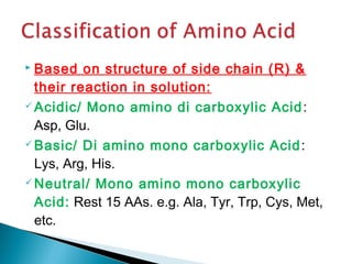  Based on structure of side chain (R) & 
their reaction in solution: 
Acidic/ Mono amino di carboxylic Acid: 
Asp, Glu. 
Basic/ Di amino mono carboxylic Acid: 
Lys, Arg, His. 
Neutral/ Mono amino mono carboxylic 
Acid: Rest 15 AAs. e.g. Ala, Tyr, Trp, Cys, Met, 
etc. 
 