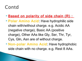  Based on polarity of side chain (R) : 
 Polar Amino Acid: Have hydrophilic side 
chain with/without charge. e.g. Acidic AA 
(negative charge), Basic AA (positive 
charge), Other AAs like Gly, Ser, Thr, Tyr, 
Cys, Gln, Asn are of without charge. 
 Non-polar Amino Acid: Have hydrophobic 
side chain with no charge. e.g. Rest 8 AAs. 
 