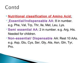  Nutritional classification of Amino Acid: 
 Essential/Indispensable AA: 8 in number. 
e.g. Phe, Val, Trp, Thr, Ile, Met, Leu, Lys. 
Semi essential AA: 2 in number. e.g. Arg, His. 
Needed for children. 
Non-essential/ Dispensable AA: Rest 10 AAs. 
e.g. Asp, Glu, Cys, Ser, Gly, Ala, Asn, Gln, Tyr, 
Pro. 
 