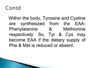 Within the body, Tyrosine and Cystine 
are synthesized from the EAA-Phenylalanine 
& Methionine 
respectively. So, Tyr & Cys may 
become EAA if the dietary supply of 
Phe & Met is reduced or absent. 
 