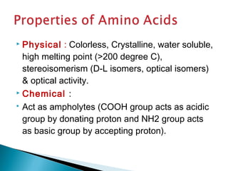  Physical : Colorless, Crystalline, water soluble, 
high melting point (>200 degree C), 
stereoisomerism (D-L isomers, optical isomers) 
& optical activity. 
 Chemical : 
 Act as ampholytes (COOH group acts as acidic 
group by donating proton and NH2 group acts 
as basic group by accepting proton). 
 