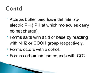  Acts as buffer and have definite iso-electric 
PHH (( PH at which molecules carry 
no net charge). 
 Forms salts with acid or base by reacting 
with NH2 or COOH group respectively. 
 Forms esters with alcohol. 
 Forms carbamino compounds with CO2. 
 