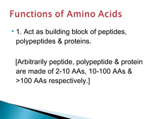  1. Act as building block of peptides, 
polypeptides & proteins. 
[Arbitrarily peptide, polypeptide & protein 
are made of 2-10 AAs, 10-100 AAs & 
>100 AAs respectively.] 
 