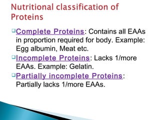 Complete Proteins: Contains all EAAs 
in proportion required for body. Example: 
Egg albumin, Meat etc. 
Incomplete Proteins: Lacks 1/more 
EAAs. Example: Gelatin. 
Partially incomplete Proteins: 
Partially lacks 1/more EAAs. 
 