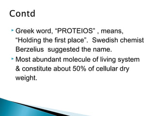 Greek word, “PROTEIOS” , means, 
“Holding the first place”. Swedish chemist 
Berzelius suggested the name. 
 Most abundant molecule of living system 
& constitute about 50% of cellular dry 
weight. 
 
