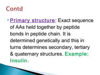 Primary structure: Exact sequence 
of AAs held together by peptide 
bonds in peptide chain. It is 
determined genetically and this in 
turns determines secondary, tertiary 
& quaternary structures. Example: 
Insulin. 
 