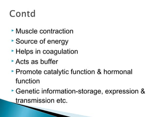  Muscle contraction 
 Source of energy 
 Helps in coagulation 
 Acts as buffer 
 Promote catalytic function & hormonal 
function 
Genetic information-storage, expression & 
transmission etc. 
 