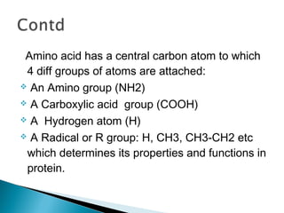 Amino acid has a central carbon atom to which 
4 diff groups of atoms are attached: 
 An Amino group (NH2) 
 A Carboxylic acid group (COOH) 
 A Hydrogen atom (H) 
 A Radical or R group: H, CH3, CH3-CH2 etc 
which determines its properties and functions in 
protein. 
 