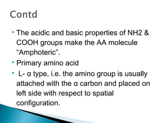  The acidic and basic properties of NH2 & 
COOH groups make the AA molecule 
“Amphoteric”. 
 Primary amino acid 
 L- α type, i.e. the amino group is usually 
attached with the α carbon and placed on 
left side with respect to spatial 
configuration. 
 