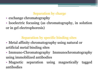 Separation by charge
• exchange chromatography
• Isoelectric focusing (as chromatography, in solution
or in gel electrophoresis)
Separation by specific binding sites
• Metal affinity chromatography using natural or
artificial metal binding sites
• Immuno-Chromatography Immunochromatography
using immobilized antibodies
• Magnetic separation using magnetically tagged
antibodies
 