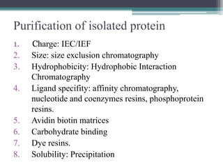 Purification of isolated protein
1. Charge: IEC/IEF
2. Size: size exclusion chromatography
3. Hydrophobicity: Hydrophobic Interaction
Chromatography
4. Ligand specifity: affinity chromatography,
nucleotide and coenzymes resins, phosphoprotein
resins.
5. Avidin biotin matrices
6. Carbohydrate binding
7. Dye resins.
8. Solubility: Precipitation
 