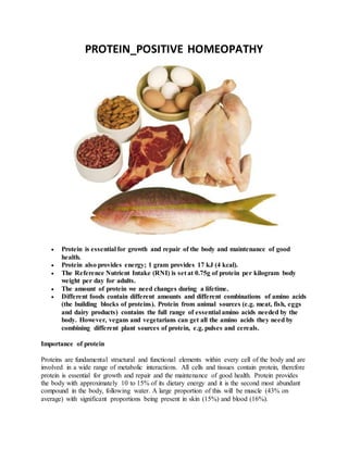 PROTEIN_POSITIVE HOMEOPATHY
 Protein is essential for growth and repair of the body and maintenance of good
health.
 Protein also provides energy; 1 gram provides 17 kJ (4 kcal).
 The Reference Nutrient Intake (RNI) is set at 0.75g of protein per kilogram body
weight per day for adults.
 The amount of protein we need changes during a lifetime.
 Different foods contain different amounts and different combinations of amino acids
(the building blocks of proteins). Protein from animal sources (e.g. meat, fish, eggs
and dairy products) contains the full range of essential amino acids needed by the
body. However, vegans and vegetarians can get all the amino acids they need by
combining different plant sources of protein, e.g. pulses and cereals.
Importance of protein
Proteins are fundamental structural and functional elements within every cell of the body and are
involved in a wide range of metabolic interactions. All cells and tissues contain protein, therefore
protein is essential for growth and repair and the maintenance of good health. Protein provides
the body with approximately 10 to 15% of its dietary energy and it is the second most abundant
compound in the body, following water. A large proportion of this will be muscle (43% on
average) with significant proportions being present in skin (15%) and blood (16%).
 