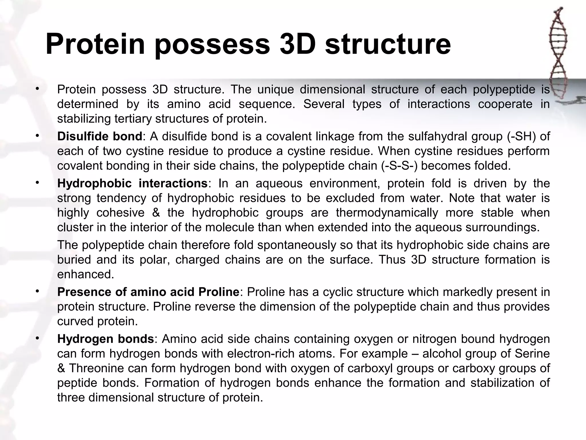 Protein possess 3D structure
• Protein possess 3D structure. The unique dimensional structure of each polypeptide is
determined by its amino acid sequence. Several types of interactions cooperate in
stabilizing tertiary structures of protein.
• Disulfide bond: A disulfide bond is a covalent linkage from the sulfahydral group (-SH) of
each of two cystine residue to produce a cystine residue. When cystine residues perform
covalent bonding in their side chains, the polypeptide chain (-S-S-) becomes folded.
• Hydrophobic interactions: In an aqueous environment, protein fold is driven by the
strong tendency of hydrophobic residues to be excluded from water. Note that water is
highly cohesive & the hydrophobic groups are thermodynamically more stable when
cluster in the interior of the molecule than when extended into the aqueous surroundings.
The polypeptide chain therefore fold spontaneously so that its hydrophobic side chains are
buried and its polar, charged chains are on the surface. Thus 3D structure formation is
enhanced.
• Presence of amino acid Proline: Proline has a cyclic structure which markedly present in
protein structure. Proline reverse the dimension of the polypeptide chain and thus provides
curved protein.
• Hydrogen bonds: Amino acid side chains containing oxygen or nitrogen bound hydrogen
can form hydrogen bonds with electron-rich atoms. For example – alcohol group of Serine
& Threonine can form hydrogen bond with oxygen of carboxyl groups or carboxy groups of
peptide bonds. Formation of hydrogen bonds enhance the formation and stabilization of
three dimensional structure of protein.
 