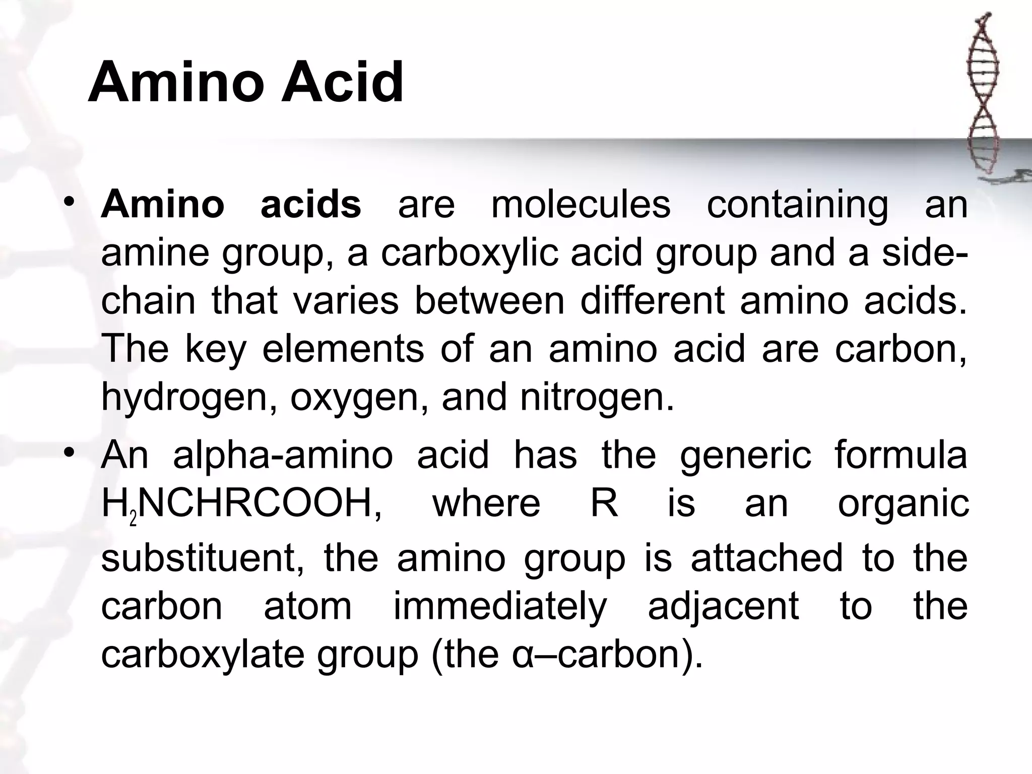 Amino Acid
• Amino acids are molecules containing an
amine group, a carboxylic acid group and a side-
chain that varies between different amino acids.
The key elements of an amino acid are carbon,
hydrogen, oxygen, and nitrogen.
• An alpha-amino acid has the generic formula
H2NCHRCOOH, where R is an organic
substituent, the amino group is attached to the
carbon atom immediately adjacent to the
carboxylate group (the α–carbon).
 
