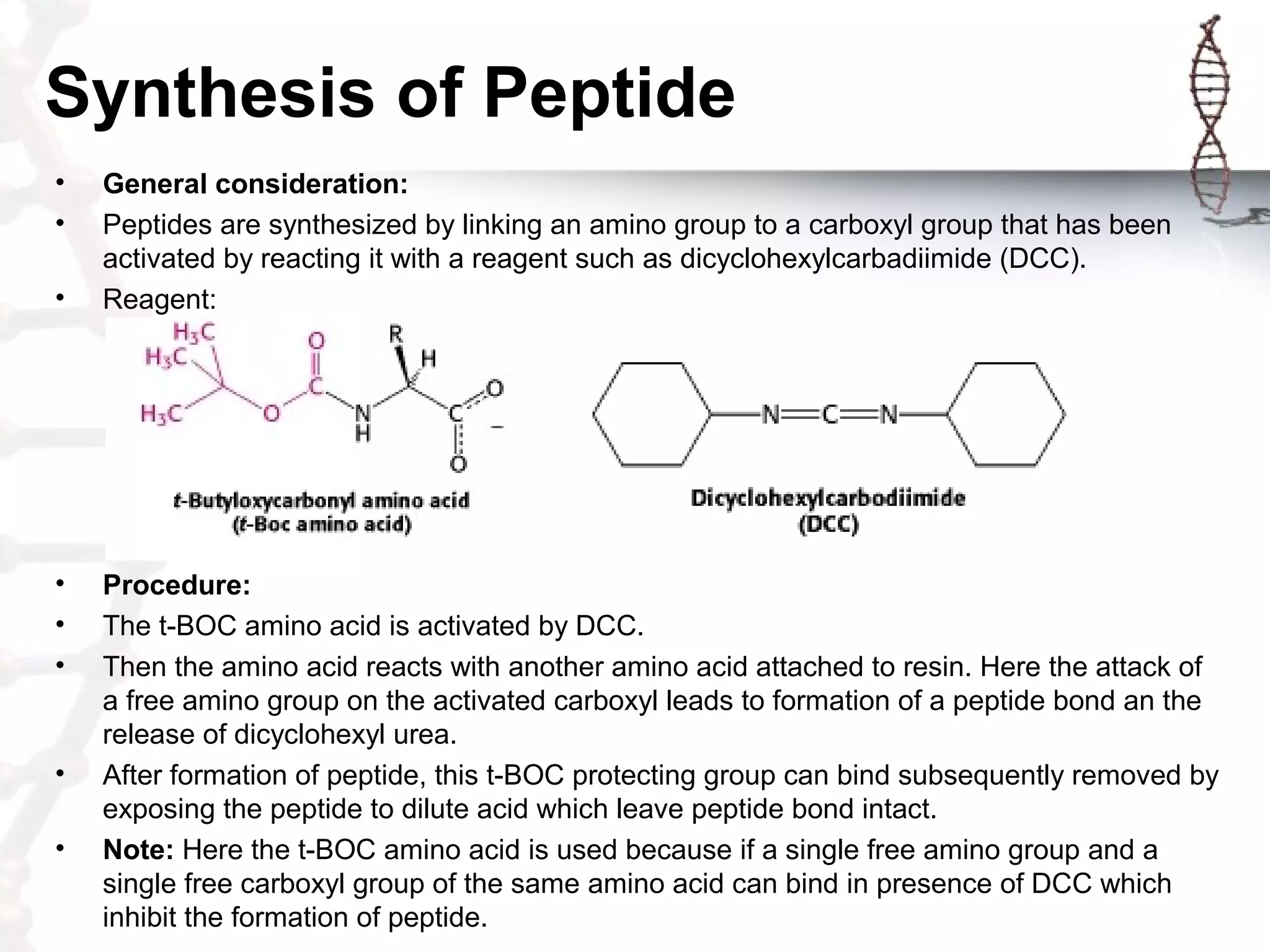 Synthesis of Peptide
• General consideration:
• Peptides are synthesized by linking an amino group to a carboxyl group that has been
activated by reacting it with a reagent such as dicyclohexylcarbadiimide (DCC).
• Reagent:
• Procedure:
• The t-BOC amino acid is activated by DCC.
• Then the amino acid reacts with another amino acid attached to resin. Here the attack of
a free amino group on the activated carboxyl leads to formation of a peptide bond an the
release of dicyclohexyl urea.
• After formation of peptide, this t-BOC protecting group can bind subsequently removed by
exposing the peptide to dilute acid which leave peptide bond intact.
• Note: Here the t-BOC amino acid is used because if a single free amino group and a
single free carboxyl group of the same amino acid can bind in presence of DCC which
inhibit the formation of peptide.
 