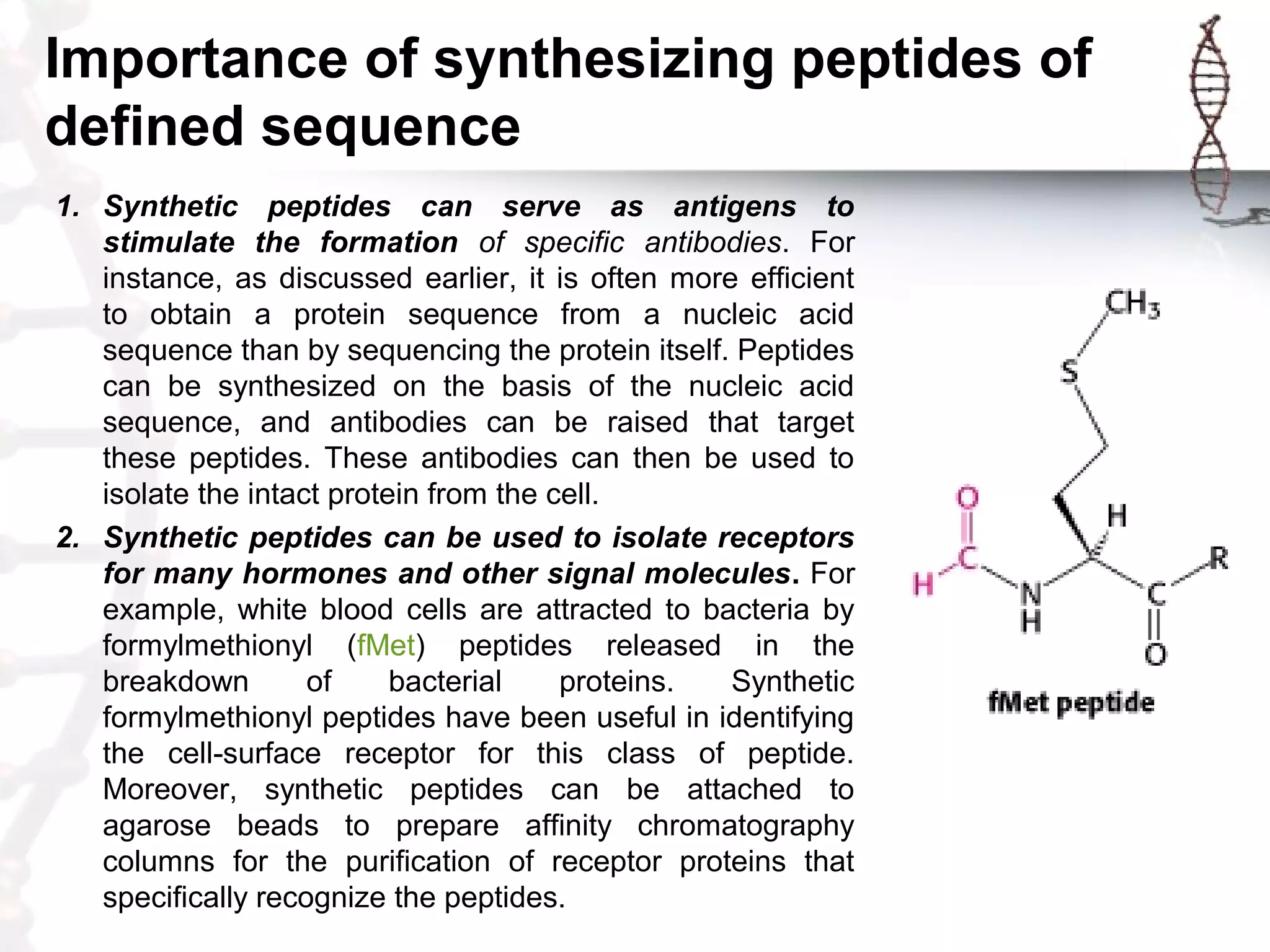 Importance of synthesizing peptides of
defined sequence
1. Synthetic peptides can serve as antigens to
stimulate the formation of specific antibodies. For
instance, as discussed earlier, it is often more efficient
to obtain a protein sequence from a nucleic acid
sequence than by sequencing the protein itself. Peptides
can be synthesized on the basis of the nucleic acid
sequence, and antibodies can be raised that target
these peptides. These antibodies can then be used to
isolate the intact protein from the cell.
2. Synthetic peptides can be used to isolate receptors
for many hormones and other signal molecules. For
example, white blood cells are attracted to bacteria by
formylmethionyl (fMet) peptides released in the
breakdown of bacterial proteins. Synthetic
formylmethionyl peptides have been useful in identifying
the cell-surface receptor for this class of peptide.
Moreover, synthetic peptides can be attached to
agarose beads to prepare affinity chromatography
columns for the purification of receptor proteins that
specifically recognize the peptides.
 