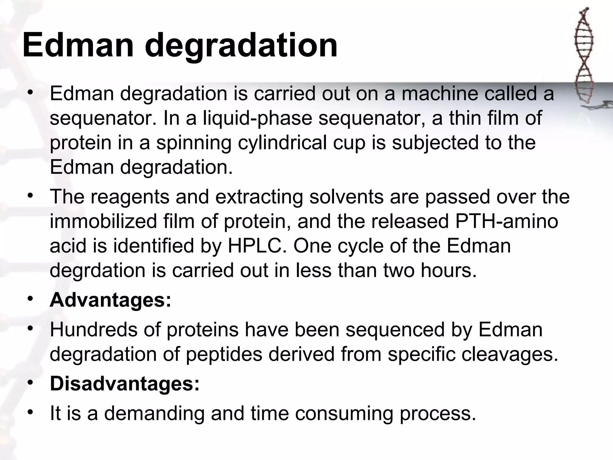 Edman degradation
• Edman degradation is carried out on a machine called a
sequenator. In a liquid-phase sequenator, a thin film of
protein in a spinning cylindrical cup is subjected to the
Edman degradation.
• The reagents and extracting solvents are passed over the
immobilized film of protein, and the released PTH-amino
acid is identified by HPLC. One cycle of the Edman
degrdation is carried out in less than two hours.
• Advantages:
• Hundreds of proteins have been sequenced by Edman
degradation of peptides derived from specific cleavages.
• Disadvantages:
• It is a demanding and time consuming process.
 