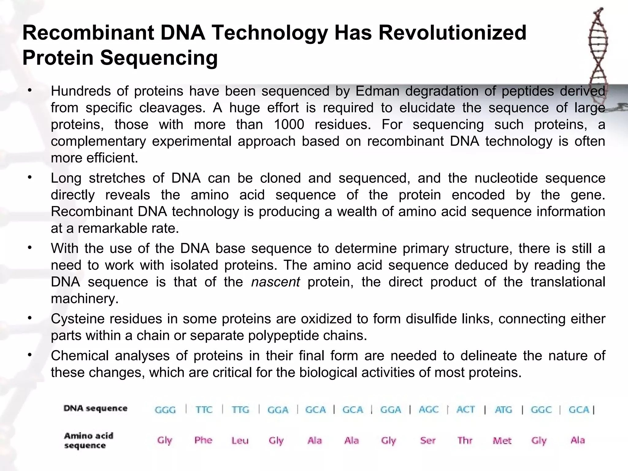 Recombinant DNA Technology Has Revolutionized
Protein Sequencing
• Hundreds of proteins have been sequenced by Edman degradation of peptides derived
from specific cleavages. A huge effort is required to elucidate the sequence of large
proteins, those with more than 1000 residues. For sequencing such proteins, a
complementary experimental approach based on recombinant DNA technology is often
more efficient.
• Long stretches of DNA can be cloned and sequenced, and the nucleotide sequence
directly reveals the amino acid sequence of the protein encoded by the gene.
Recombinant DNA technology is producing a wealth of amino acid sequence information
at a remarkable rate.
• With the use of the DNA base sequence to determine primary structure, there is still a
need to work with isolated proteins. The amino acid sequence deduced by reading the
DNA sequence is that of the nascent protein, the direct product of the translational
machinery.
• Cysteine residues in some proteins are oxidized to form disulfide links, connecting either
parts within a chain or separate polypeptide chains.
• Chemical analyses of proteins in their final form are needed to delineate the nature of
these changes, which are critical for the biological activities of most proteins.
 