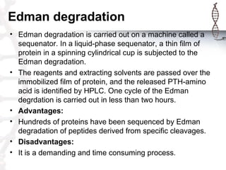 Edman degradation
• Edman degradation is carried out on a machine called a
sequenator. In a liquid-phase sequenator, a thi...