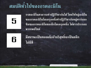 สมบัติทั่วไปของกรดอะมิโน
กรดอะมิโนสามารถทาปฏิกิริยากันได้ โดยใช้หมู่อะมิโน
ของกรดอะมิโนโมเลกุลหนึ่งทาปฏิกิริยากับหมู่คาร์บอก
ซิลของกรดอะมิโนของอีกโมเลกุลหนึ่ง ได้สารประกอบ
พวกเพปไทด์
มีสถานะเป็ นของแข็งถ้าบริสุทธิ์จะเป็ นผลึก
ไม่มีสี
5
6
 