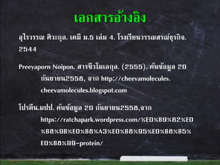 อุไรวรรณ ศิวะกุล. เคมี ม.5 เล่ม 4. โรงเรียนวรรณสรณ์ธุรกิจ.
2544
Preeyaporn Noipon. สารชีวโมเลกุล. (2555). ค้นข้อมูล 20
กันยายน2558, จาก http://cheevamolecules.
cheevamolecules.blogspot.com
โปรตีน.มปป. ค้นข้อมูล 20 กันยายน2558,จาก
https://ratchapark.wordpress.com/%E0%B9%82%E0
%B8%9B%E0%B8%A3%E0%B8%95%E0%B8%B5%
E0%B8%99-protein/
เอกสารอ้างอิง
 