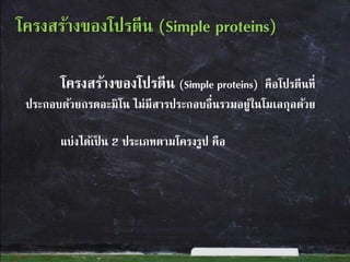 โครงสร้างของโปรตีน (Simple proteins) คือโปรตีนที่
ประกอบด้วยกรดอะมิโน ไม่มีสารประกอบอื่นรวมอยู่ในโมเลกุลด้วย
แบ่งได้เป็ น 2 ประเภทตามโครงรูป คือ
โครงสร้างของโปรตีน (Simple proteins)
 