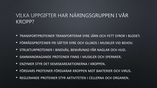 • TRANSPORTPROTEINER TRANSPORTERAR SYRE JÄRN OCH FETT SYROR I BLODET.
• FÖRRÅDSPROTEINER FRI SÄTTER SYRE OCH GLUKOS I MUSKLER VID BEHOV.
• STRUKTURPROTEINER I BINDVÄV, BENVÄVNAD FÅR NAGLAR OCH HUD.
• SAMMANDRAGANDE PROTEINER FINNS I MUSKLER OCH SPERMIER.
• ENZYMER STYR DET KEMISKAREAKTIONERNA I KROPPEN.
• FÖRSVARS PROTEINER FÖRSVARAR KROPPEN MOT BAKTERIER OCH VIRUS.
• REGLERANDE PROTEINER STYR AKTIVITETEN I CELLERNA OCH ORGANEN.
 