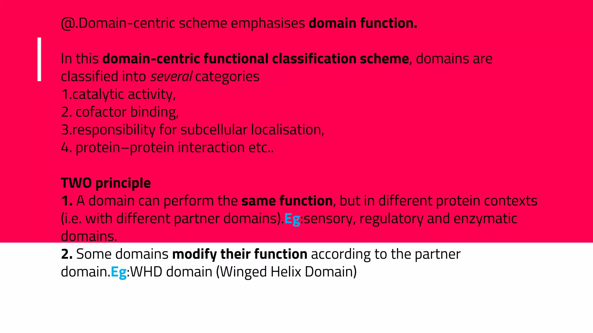 @.Domain-centric scheme emphasises domain function.
In this domain-centric functional classification scheme, domains are
classified into several categories
1.catalytic activity,
2. cofactor binding,
3.responsibility for subcellular localisation,
4. protein–protein interaction etc..
TWO principle
1. A domain can perform the same function, but in different protein contexts
(i.e. with different partner domains).Eg:sensory, regulatory and enzymatic
domains.
2. Some domains modify their function according to the partner
domain.Eg:WHD domain (Winged Helix Domain)
 