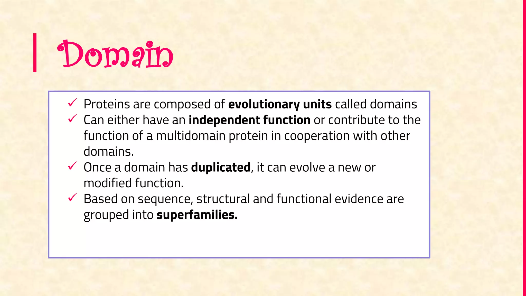 Domain
 Proteins are composed of evolutionary units called domains
 Can either have an independent function or contribute to the
function of a multidomain protein in cooperation with other
domains.
 Once a domain has duplicated, it can evolve a new or
modified function.
 Based on sequence, structural and functional evidence are
grouped into superfamilies.
 