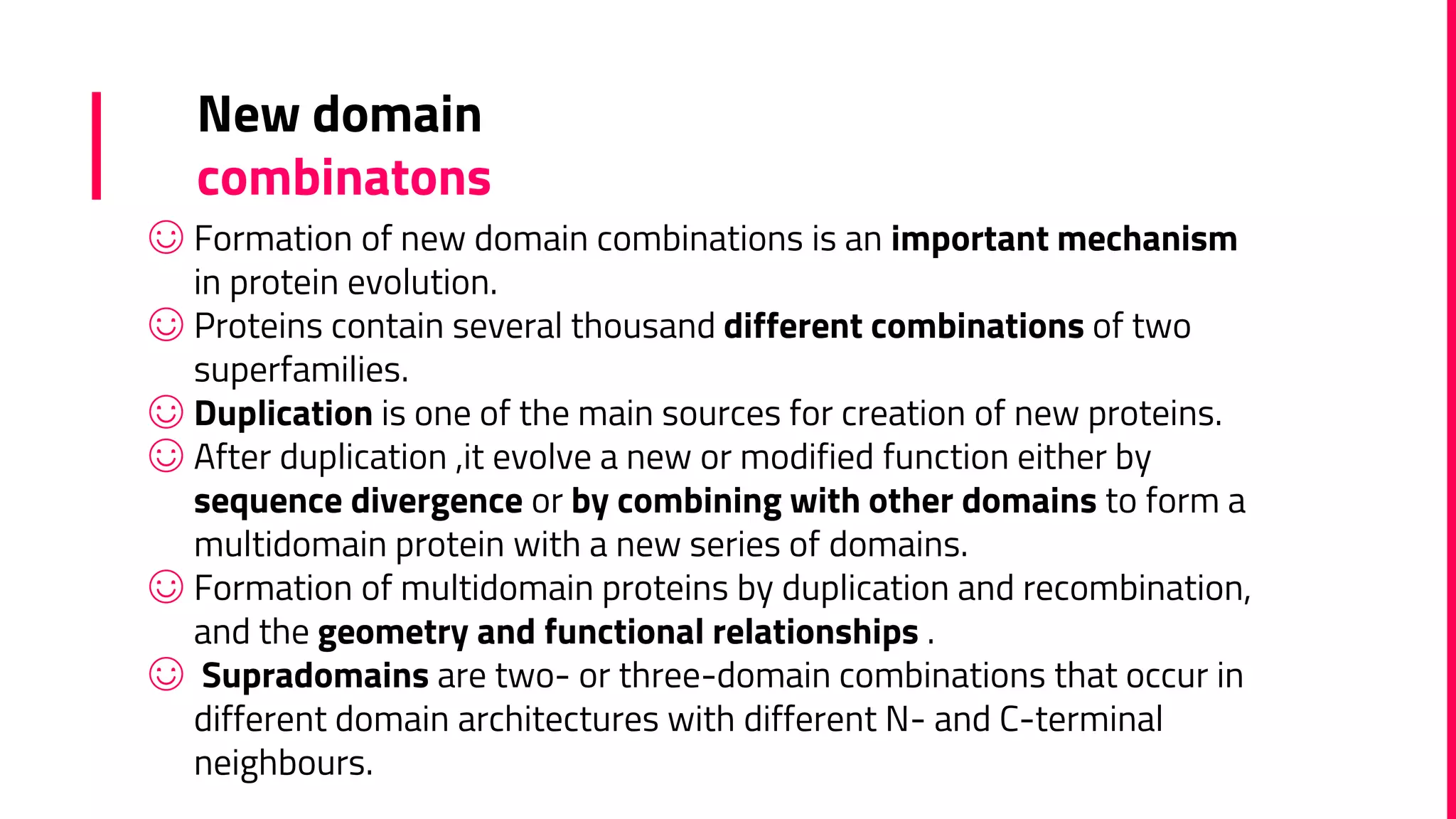 ☺ Formation of new domain combinations is an important mechanism
in protein evolution.
☺ Proteins contain several thousand different combinations of two
superfamilies.
☺ Duplication is one of the main sources for creation of new proteins.
☺ After duplication ,it evolve a new or modified function either by
sequence divergence or by combining with other domains to form a
multidomain protein with a new series of domains.
☺ Formation of multidomain proteins by duplication and recombination,
and the geometry and functional relationships .
☺ Supradomains are two- or three-domain combinations that occur in
different domain architectures with different N- and C-terminal
neighbours.
New domain
combinatons
 