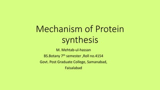 Mechanism of Protein
synthesis
M. Mehtab-ul-hassan
BS.Botany 7th semester ,Roll no.4154
Govt. Post Graduate College, Samanabad,
Faisalabad
 