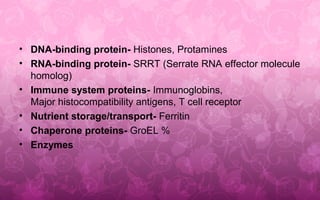 • DNA-binding protein- Histones, Protamines
• RNA-binding protein- SRRT (Serrate RNA effector molecule
homolog)
• Immune system proteins- Immunoglobins,
Major histocompatibility antigens, T cell receptor
• Nutrient storage/transport- Ferritin
• Chaperone proteins- GroEL %
• Enzymes
 