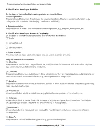 Lecture notes proteins/SH/BT/GSc
2Protein: structure function classification and assay methods
A. Classification Based upon Solubility:
On the basis of their solubility in water, proteins are classified into:
1. Fibrous proteins:
These are insoluble in water. They include the structural proteins. They have supportive function (e.g.,
collagen) and/or protective function (e.g., hair keratin and fibrin).
2. Globular proteins:
They are soluble in water. They include the functional proteins, e.g., enzymes, hemoglobin, etc.
B. Classification Based upon Structural Complexity:
On the basis of their structural complexity they are further divided into:
(1) Simple
(2) Conjugated and
(3) Derived proteins.
1. Simple proteins:
Proteins which are made up of amino acids only are known as simple proteins.
They are further sub-divided into:
(a) Albumins:
They are water soluble, heat coagulable and are precipitated on full saturation with ammonium sulphate,
e.g., serum albumin, lactalbumin and ovalbumin.
(b) Globulins:
They are insoluble in water, but soluble in dilute salt solutions. They are heat coagulable and precipitate on
half-saturation with ammonium sulphate, e.g., serum globulin and ovo-globulin.
(c) Glutelins:
They are insoluble in water and neutral solvents. Soluble in dilute acids and alkalies. They are coagulated by
heat, e.g., glutelin of wheat.
(d) Prolamines:
Water insoluble but soluble in 70% alcohol, e.g., gliadin of wheat, proteins of corn, barley, etc.
(e) Histones:
Water soluble, basic in nature due to the presence of arginine and lysine, found in nucleus. They help in
DNA packaging in the cell. They form the protein moiety of nucleoprotein.
(f) Protamine’s:
Water soluble, basic in nature, not-heat coagulable. Found in sperm cells, hence component of sperm
nucleoprotein.
(g) Globin’s:
They are water soluble, non-heat coagulable. e.g., globin of haemoglobin.
 
