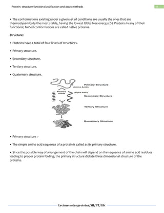 Lecture notes proteins/SH/BT/GSc
4Protein: structure function classification and assay methods
• The conformations existing under a given set of conditions are usually the ones that are
thermodynamically the most stable, having the lowest Gibbs free energy (G). Proteins in any of their
functional, folded conformations are called native proteins.
Structure :
• Proteins have a total of four levels of structures.
• Primary structure.
• Secondary structure.
• Tertiary structure.
• Quaternary structure.
• Primary structure :-
• The simple amino acid sequence of a protein is called as its primary structure.
• Since the possible way of arrangement of the chain will depend on the sequence of amino acid residues
leading to proper protein folding, the primary structure dictate three dimensional structure of the
proteins.
 