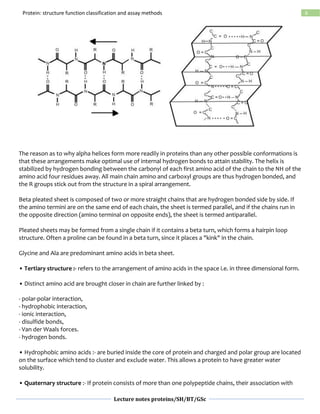 Lecture notes proteins/SH/BT/GSc
6Protein: structure function classification and assay methods
The reason as to why alpha helices form more readily in proteins than any other possible conformations is
that these arrangements make optimal use of internal hydrogen bonds to attain stability. The helix is
stabilized by hydrogen bonding between the carbonyl of each first amino acid of the chain to the NH of the
amino acid four residues away. All main chain amino and carboxyl groups are thus hydrogen bonded, and
the R groups stick out from the structure in a spiral arrangement.
Beta pleated sheet is composed of two or more straight chains that are hydrogen bonded side by side. If
the amino termini are on the same end of each chain, the sheet is termed parallel, and if the chains run in
the opposite direction (amino terminal on opposite ends), the sheet is termed antiparallel.
Pleated sheets may be formed from a single chain if it contains a beta turn, which forms a hairpin loop
structure. Often a proline can be found in a beta turn, since it places a "kink" in the chain.
Glycine and Ala are predominant amino acids in beta sheet.
• Tertiary structure :- refers to the arrangement of amino acids in the space i.e. in three dimensional form.
• Distinct amino acid are brought closer in chain are further linked by :
- polar-polar interaction,
- hydrophobic interaction,
- ionic interaction,
- disulfide bonds,
- Van der Waals forces.
- hydrogen bonds.
• Hydrophobic amino acids :- are buried inside the core of protein and charged and polar group are located
on the surface which tend to cluster and exclude water. This allows a protein to have greater water
solubility.
• Quaternary structure :- If protein consists of more than one polypeptide chains, their association with
 