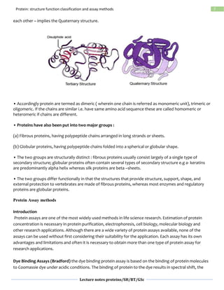 Lecture notes proteins/SH/BT/GSc
7Protein: structure function classification and assay methods
each other – implies the Quaternary structure.
• Accordingly protein are termed as dimeric ( wherein one chain is referred as monomeric unit), trimeric or
oligomeric. If the chains are similar i.e. have same amino acid sequence these are called homomeric or
heteromeric if chains are different.
• Proteins have also been put into two major groups :
(a) Fibrous proteins, having polypeptide chains arranged in long strands or sheets.
(b) Globular proteins, having polypeptide chains folded into a spherical or globular shape.
• The two groups are structurally distinct : fibrous proteins usually consist largely of a single type of
secondary structure; globular proteins often contain several types of secondary structure e.g a- keratins
are predominantly alpha helix whereas silk proteins are beta –sheets.
• The two groups differ functionally in that the structures that provide structure, support, shape, and
external protection to vertebrates are made of fibrous proteins, whereas most enzymes and regulatory
proteins are globular proteins.
Protein Assay methods
Introduction
Protein assays are one of the most widely used methods in life science research. Estimation of protein
concentration is necessary in protein purification, electrophoresis, cell biology, molecular biology and
other research applications. Although there are a wide variety of protein assays available, none of the
assays can be used without first considering their suitability for the application. Each assay has its own
advantages and limitations and often it is necessary to obtain more than one type of protein assay for
research applications.
Dye Binding Assays (Bradford) the dye binding protein assay is based on the binding of protein molecules
to Coomassie dye under acidic conditions. The binding of protein to the dye results in spectral shift, the
 