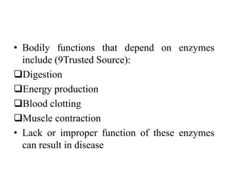 • Bodily functions that depend on enzymes
include (9Trusted Source):
Digestion
Energy production
Blood clotting
Muscle contraction
• Lack or improper function of these enzymes
can result in disease
 