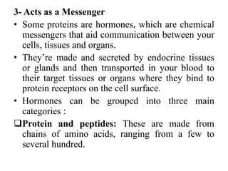 3- Acts as a Messenger
• Some proteins are hormones, which are chemical
messengers that aid communication between your
cells, tissues and organs.
• They’re made and secreted by endocrine tissues
or glands and then transported in your blood to
their target tissues or organs where they bind to
protein receptors on the cell surface.
• Hormones can be grouped into three main
categories :
Protein and peptides: These are made from
chains of amino acids, ranging from a few to
several hundred.
 