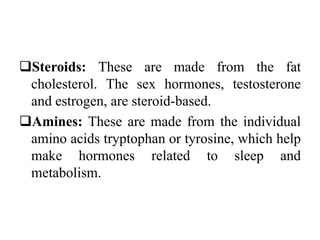 Steroids: These are made from the fat
cholesterol. The sex hormones, testosterone
and estrogen, are steroid-based.
Amines: These are made from the individual
amino acids tryptophan or tyrosine, which help
make hormones related to sleep and
metabolism.
 